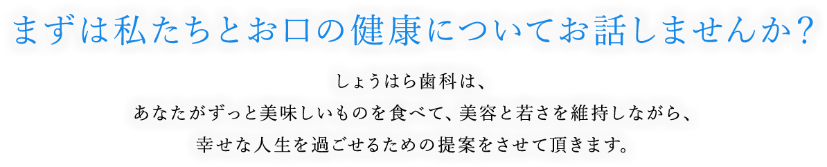 まずは私たちとお口の健康についてお話しませんか？しょうはら歯科は、あなたがずっと美味しいものを食べて、美容と若さを維持しながら、幸せな人生を過ごせるための提案をさせて頂きます。